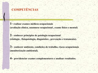 COMPETÊNCIAS
1- realizar exames médicos ocupacionais
(avaliação clinica, anamnese ocupacional , exame físico e mental)
2- conhecer princípios de patologia ocupacional
(etiologia , fisiopatologia, diagnóstico , prevenção e tratamento).
3- conhecer ambiente, condições de trabalho, riscos ocupacionais
(monitorização ambiental).
4- providenciar exames complementares e analisar resultados.
 