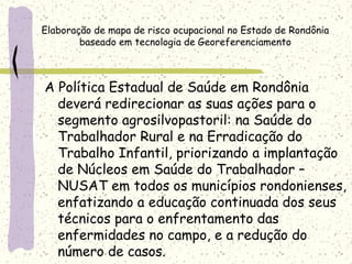 A Política Estadual de Saúde em Rondônia
deverá redirecionar as suas ações para o
segmento agrosilvopastoril: na Saúde do
Trabalhador Rural e na Erradicação do
Trabalho Infantil, priorizando a implantação
de Núcleos em Saúde do Trabalhador –
NUSAT em todos os municípios rondonienses,
enfatizando a educação continuada dos seus
técnicos para o enfrentamento das
enfermidades no campo, e a redução do
número de casos.
Elaboração de mapa de risco ocupacional no Estado de Rondônia
baseado em tecnologia de Georeferenciamento
 