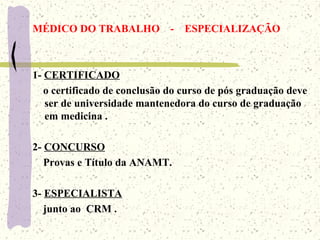 MÉDICO DO TRABALHO - ESPECIALIZAÇÃO
1- CERTIFICADO
o certificado de conclusão do curso de pós graduação deve
ser de universidade mantenedora do curso de graduação
em medicina .
2- CONCURSO
Provas e Título da ANAMT.
3- ESPECIALISTA
junto ao CRM .
 