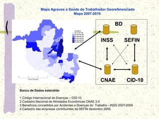 Mapa Agravos a Saúde do Trabalhador Georeferenciado
Mapa 2007-2010
Banco de Dados estendido
1.Código Internacional de Doenças – CID-10
2.Cadastro Nacional de Atividades Econômicas CNAE 2.0
3.Benefícios concedidos por Acidentes e Doenças do Trabalho - INSS 2007-2009
4.Cadastro das empresas contribuintes da SEFIN dezembro 2009.
CNAE
INSS
BD
CID-10
SEFIN
 