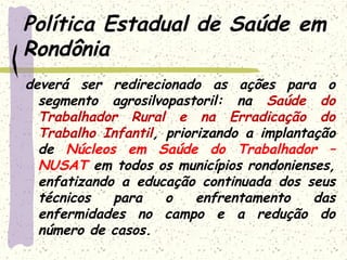 Política Estadual de Saúde em
Rondônia
deverá ser redirecionado as ações para o
segmento agrosilvopastoril: na Saúde do
Trabalhador Rural e na Erradicação do
Trabalho Infantil, priorizando a implantação
de Núcleos em Saúde do Trabalhador –
NUSAT em todos os municípios rondonienses,
enfatizando a educação continuada dos seus
técnicos para o enfrentamento das
enfermidades no campo e a redução do
número de casos.
 