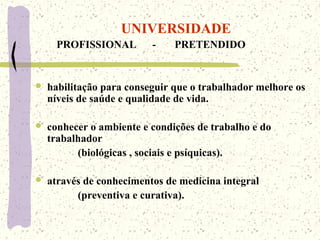 UNIVERSIDADE
PROFISSIONAL - PRETENDIDO
 habilitação para conseguir que o trabalhador melhore os
níveis de saúde e qualidade de vida.
 conhecer o ambiente e condições de trabalho e do
trabalhador
(biológicas , sociais e psíquicas).
 através de conhecimentos de medicina integral
(preventiva e curativa).
 