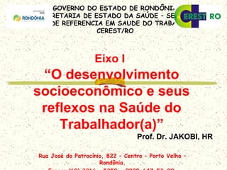 GOVERNO DO ESTADO DE RONDÔNIA
SECRETARIA DE ESTADO DA SAÚDE – SESAU
CENTRO DE REFERENCIA EM SAUDE DO TRABALHADOR –
CEREST/RO
Rua José do Patrocínio, 822 – Centro – Porto Velho –
Rondônia.
Eixo I
“O desenvolvimento
socioeconômico e seus
reflexos na Saúde do
Trabalhador(a)”
Prof. Dr. JAKOBI, HR
 