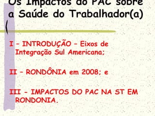 Os Impactos do PAC sobre
a Saúde do Trabalhador(a)
I – INTRODUÇÃO – Eixos de
Integração Sul Americana;
II – RONDÔNIA em 2008; e
III - IMPACTOS DO PAC NA ST EM
RONDONIA.
 