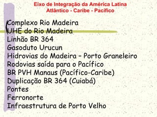 Complexo Rio Madeira
UHE do Rio Madeira
Linhão BR 364
Gasoduto Urucun
Hidrovias do Madeira – Porto Graneleiro
Rodovias saída para o Pacífico
BR PVH Manaus (Pacífico-Caribe)
Duplicação BR 364 (Cuiabá)
Pontes
Ferronorte
Infraestrutura de Porto Velho
Eixo de Integração da América Latina
Atlântico - Caribe - Pacífico
 