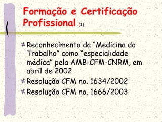 Formação e Certificação
Profissional (1)
Reconhecimento da “Medicina do
Trabalho” como “especialidade
médica” pela AMB-CFM-CNRM, em
abril de 2002
Resolução CFM no. 1634/2002
Resolução CFM no. 1666/2003
 