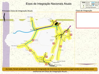 Lucas do
Rio Verde
Vila do Conde
Marabá
Tucuruí
Palmas
Ribeirão
Cascalheira
Sorriso
EFC
Açailândia
Itaqui
Santaré
m
Cuiab
á
Vilhena
Humaitá
Porto Velho
Rio Branco
Alto
Araguaia
Parauapebas
São Paulo / Resende
Ji-
Paraná BR-364
BR-364
Ferrovia Hidrovia
Rodovia
Porto L.Curso
Terminal Hidroviário
Dutovia
Eclusa
Rondonópoli
s
Balsas
Estreito
Corredo
r BR-364
São Paulo / Santos
Santos/Paranaguá
Norte-
Sul
Pedra
Branca do
Amapari
Santana
Macapá
Espadar
te
Itacoatiar
a
Caracaraí
Boa Vista
Manaus
Ponta da
Madeira
São Luiz
Eixos de Integração Nacionais Atuais
Principais Eixos de Integração Atuais
Ao todo, foram analisados 42 eixos de integração de interesse da Amazônia Legal sendo que 8 eixos eram
melhorias em Eixos de Integração Atuais...
Araguari/Vitória
1
2
3
4
5
6
7
8
Canaã dos
Carajas
Eixos de Integração
1. BR 364
2. Hidrovia do Madeira
3. EF Carajás
4. BR158/PA150
5. Manaus-Belém-Brasilia
6. Maranhense BR226/BR135
7. ALL Malha Norte
8. Ferronorte
 