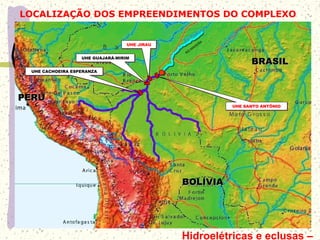 LOCALIZAÇÃO DOS EMPREENDIMENTOS DO COMPLEXO
BRASILBRASIL
BOLÍVIABOLÍVIA
PERUPERU
UHE GUAJARÁ-MIRIMUHE GUAJARÁ-MIRIM
UHE CACHOEIRA ESPERANZAUHE CACHOEIRA ESPERANZA
RIO
M
ADEIRA
UHE SANTO ANTÔNIOUHE SANTO ANTÔNIO
UHE JIRAUUHE JIRAU
Hidroelétricas e eclusas –
 