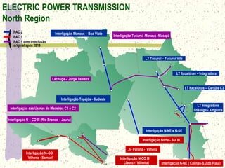 Interligação Tucuruí -Manaus -Macapá
Interligação Norte - Sul III
Interligação das Usinas do Madeiraa C1 e C2
Lechuga – Jorge Teixeira
Interligação N – CO III (Rio Branco – Jauru)
LT Itacaiúnas – Carajás C3
LT Integradora
Sossego - Xinguara
LT Tucuruí – Tucuruí Vila
Interligação N–CO
Vilhena - Samuel
LT Itacaiúnas – Integradora
Interligação Manaus – Boa Vista
Ji- Paraná - Vilhena
Interligação Tapajós - Sudeste
Interligação N-NE e N-SE
Interligação N-NE ( Colinas-S.J.do Piauí)
PAC 2
PAC 1
PAC 1 com conclusão
original após 2010
Interligação N-CO III
(Jauru - Vilhena)
ELECTRIC POWER TRANSMISSION
North Region
 
