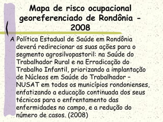 A Política Estadual de Saúde em Rondônia
deverá redirecionar as suas ações para o
segmento agrosilvopastoril: na Saúde do
Trabalhador Rural e na Erradicação do
Trabalho Infantil, priorizando a implantação
de Núcleos em Saúde do Trabalhador –
NUSAT em todos os municípios rondonienses,
enfatizando a educação continuada dos seus
técnicos para o enfrentamento das
enfermidades no campo, e a redução do
número de casos. (2008)
Mapa de risco ocupacional
georeferenciado de Rondônia -
2008
 