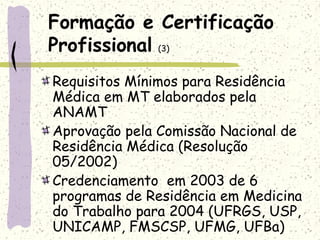 Formação e Certificação
Profissional (3)
Requisitos Mínimos para Residência
Médica em MT elaborados pela
ANAMT
Aprovação pela Comissão Nacional de
Residência Médica (Resolução
05/2002)
Credenciamento em 2003 de 6
programas de Residência em Medicina
do Trabalho para 2004 (UFRGS, USP,
UNICAMP, FMSCSP, UFMG, UFBa)
 