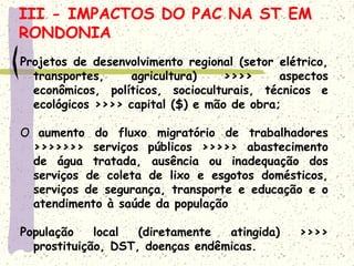 Projetos de desenvolvimento regional (setor elétrico,
transportes, agricultura) >>>> aspectos
econômicos, políticos, socioculturais, técnicos e
ecológicos >>>> capital ($) e mão de obra;
O aumento do fluxo migratório de trabalhadores
>>>>>>> serviços públicos >>>>> abastecimento
de água tratada, ausência ou inadequação dos
serviços de coleta de lixo e esgotos domésticos,
serviços de segurança, transporte e educação e o
atendimento à saúde da população
População local (diretamente atingida) >>>>
prostituição, DST, doenças endêmicas.
III - IMPACTOS DO PAC NA ST EM
RONDONIA
 