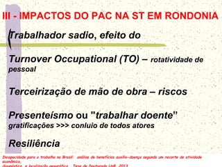 Trabalhador sadio, efeito do
Turnover Occupational (TO) – rotatividade de
pessoal
Terceirização de mão de obra – riscos
Presenteísmo ou "trabalhar doente”
gratificações >>> conluio de todos atores
Resiliência
III - IMPACTOS DO PAC NA ST EM RONDONIA
Incapacidade para o trabalho no Brasil: análise de benefícios auxílio-doença segundo um recorte de atividade
econômica,
Incapacidade para o trabalho no Brasil: análise de benefícios auxílio-doença segundo um recorte de atividade
econômica,
 