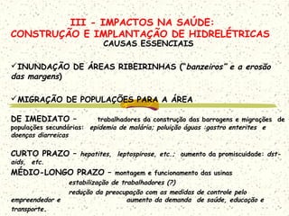 III - IMPACTOS NA SAÚDE:
CONSTRUÇÃO E IMPLANTAÇÃO DE HIDRELÉTRICAS
CAUSAS ESSENCIAIS
INUNDAÇÃO DE ÁREAS RIBEIRINHAS (“banzeiros” e a erosão
das margens)
MIGRAÇÃO DE POPULAÇÕES PARA A ÁREA
DE IMEDIATO – trabalhadores da construção das barragens e migrações de
populações secundárias: epidemia de malária; poluição águas :gastro enterites e
doenças diarreicas
CURTO PRAZO – hepatites, leptospirose, etc.; aumento da promiscuidade: dst-
aids, etc.
MÉDIO-LONGO PRAZO – montagem e funcionamento das usinas
estabilização de trabalhadores (?)
redução da preocupação com as medidas de controle pelo
empreendedor e aumento da demanda de saúde, educação e
transporte.
 