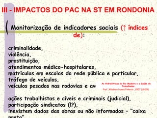 Monitorização de indicadores sociais (↑ índices
de):
criminalidade,
violência,
prostituição,
atendimentos médico-hospitalares,
matrículas em escolas da rede pública e particular,
tráfego de veículos,
veículos pesados nas rodovias e avenidas urbanas,
ações trabalhistas e cíveis e criminais (judicial),
participação sindicatos (!?),
inexistem dados das obras ou não informados – “caixa
As Hidrelétricas do Rio Madeira e a Saúde do
Trabalhador.
Prof. Wladimir Nunes Pinheiro . 2007 (UNIR).
III - IMPACTOS DO PAC NA ST EM RONDONIA
 