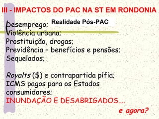 Desemprego;
Violência urbana;
Prostituição, drogas;
Previdência – benefícios e pensões;
Sequelados;
Royalts ($) e contrapartida pífia;
ICMS pagos para os Estados
consumidores;
INUNDAÇÃO E DESABRIGADOS....
e agora?
Realidade Pós-PAC
III - IMPACTOS DO PAC NA ST EM RONDONIA
 