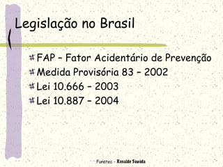 Funatec - Ronaldo Sawada
Legislação no Brasil
FAP – Fator Acidentário de Prevenção
Medida Provisória 83 – 2002
Lei 10.666 – 2003
Lei 10.887 – 2004
 
