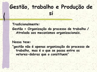 Gestão, trabalho e Produção de
si
Tradicionalmente:
Gestão = Organização do processo de trabalho /
Atrelada aos mecanismos organizacionais.
Nossa tese:
“gestão não é apenas organização do processo de
trabalho, mas é o que se passa entre os
vetores-dobras que o constituem”
 
