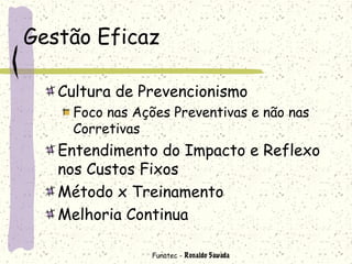 Funatec - Ronaldo Sawada
Gestão Eficaz
Cultura de Prevencionismo
Foco nas Ações Preventivas e não nas
Corretivas
Entendimento do Impacto e Reflexo
nos Custos Fixos
Método x Treinamento
Melhoria Continua
 