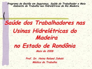 Programa de Gestão em Segurança, Saúde do Trabalhador e Meio
Ambiente do Trabalho nas Hidrelétricas do Rio Madeira
Saúde dos Trabalhadores nas
Usinas Hidrelétricas do
Madeira
no Estado de Rondônia
Maio de 2008
Prof. Dr. Heinz Roland Jakobi
Médico do Trabalho
 