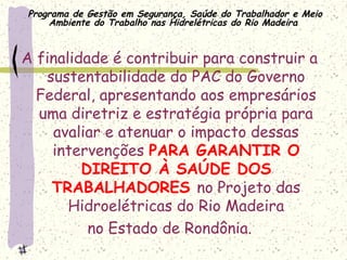 Programa de Gestão em Segurança, Saúde do Trabalhador e Meio
Ambiente do Trabalho nas Hidrelétricas do Rio Madeira
A finalidade é contribuir para construir a
sustentabilidade do PAC do Governo
Federal, apresentando aos empresários
uma diretriz e estratégia própria para
avaliar e atenuar o impacto dessas
intervenções PARA GARANTIR O
DIREITO À SAÚDE DOS
TRABALHADORES no Projeto das
Hidroelétricas do Rio Madeira
no Estado de Rondônia.
 
 