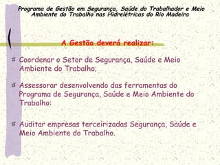 Programa de Gestão em Segurança, Saúde do Trabalhador e Meio
Ambiente do Trabalho nas Hidrelétricas do Rio Madeira
A Gestão deverá realizar:
Coordenar o Setor de Segurança, Saúde e Meio
Ambiente do Trabalho;
Assessorar desenvolvendo das ferramentas do
Programa de Segurança, Saúde e Meio Ambiente do
Trabalho:
 
Auditar empresas terceirizadas Segurança, Saúde e
Meio Ambiente do Trabalho.
 
 