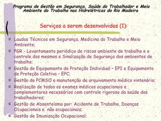 Programa de Gestão em Segurança, Saúde do Trabalhador e Meio
Ambiente do Trabalho nas Hidrelétricas do Rio Madeira
Serviços a serem desenvolvidos (1):
Laudos Técnicos em Segurança, Medicina do Trabalho e Meio
Ambiente;
PGR - Levantamento periódico de riscos ambiente de trabalho e o
controle dos mesmos e Sinalização de Segurança dos ambientes de
trabalho;
Gestão de Equipamento de Proteção Individual – EPI e Equipamento
de Proteção Coletiva – EPC;
Gestão do PCMSO e manutenção de arquivamento médico vintenário;
Realização de todos os exames médicos ocupacionais e
complementares necessários com controle rigoroso da saúde dos
trabalhadores;
Gestão de Absenteísmo por: Acidente de Trabalho, Doenças
Ocupacionais e não ocupacionais;
Gestão de Imunização Ocupacional;
 