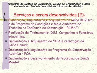 Programa de Gestão em Segurança, Saúde do Trabalhador e Meio
Ambiente do Trabalho nas Hidrelétricas do Rio Madeira
Serviços a serem desenvolvidos (2):
Elaboração, Implantação e seguimento do Mapa de Risco
e do Programa de Condições e Meio Ambiente de
Trabalho na Indústria da Construção – PCMAT;
Realização de Treinamento, DSS, Campanhas e Palestras
educativas;
Implantação e seguimento da CIPA e realização da
SIPAT anual;
Implantação e seguimento do Programa de Conservação
Auditiva – PCA;
Implantação e desenvolvimento do Programa de Saúde
Mental;
 