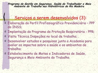 Programa de Gestão em Segurança, Saúde do Trabalhador e Meio
Ambiente do Trabalho nas Hidrelétricas do Rio Madeira
Serviços a serem desenvolvidos (3):
Elaboração do Perfil Profissiográfico Previdenciário – PPP
do INSS;
Implantação do Programa de Proteção Respiratória - PPR;
Visita Técnica Inspeções no local de trabalho;
Desenvolver estudos e pesquisas junto a Academia para
avaliar os impactos sobre a saúde e os ambientes de
trabalho;
Estabelecimento de Metas e Indicadores de Saúde,
Segurança e Meio Ambiente do Trabalho.
 