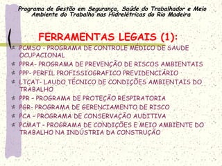 Programa de Gestão em Segurança, Saúde do Trabalhador e Meio
Ambiente do Trabalho nas Hidrelétricas do Rio Madeira
FERRAMENTAS LEGAIS (1):
PCMSO - PROGRAMA DE CONTROLE MÉDICO DE SAUDE
OCUPACIONAL
PPRA- PROGRAMA DE PREVENÇÃO DE RISCOS AMBIENTAIS
PPP- PERFIL PROFISSIOGRAFICO PREVIDENCIÁRIO
LTCAT- LAUDO TÉCNICO DE CONDIÇÕES AMBIENTAIS DO
TRABALHO
PPR – PROGRAMA DE PROTEÇÃO RESPIRATORIA
PGR- PROGRAMA DE GERENCIAMENTO DE RISCO
PCA – PROGRAMA DE CONSERVAÇÃO AUDITIVA
PCMAT – PROGRAMA DE CONDIÇÕES E MEIO AMBIENTE DO
TRABALHO NA INDÚSTRIA DA CONSTRUÇÃO
 