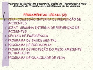 Programa de Gestão em Segurança, Saúde do Trabalhador e Meio
Ambiente do Trabalho nas Hidrelétricas do Rio Madeira
FERRAMENTAS LEGAIS (2):
CIPA- COMISSÃO INTERNA DE PREVENÇÃO DE
ACIDENTES
SIPAT- SEMANA INTERNA DE PREVENÇÃO DE
ACIDENTES
GESTÃO DE EMERGÊNCIA
PROGRAMA DE SAUDE MENTAL
PROGRAMA DE ERGONOMIA
PROGRAMA DE PROTEÇÃO DO MEIO AMBIENTE
DE TRABALHO
PROGRAMA DE QUALIDADE DE VIDA
 