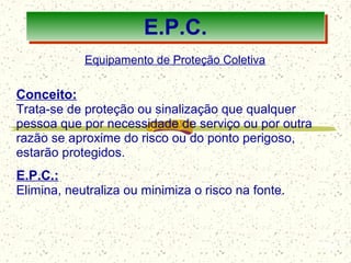 100
E.P.C.
Equipamento de Proteção Coletiva
Conceito:
Trata-se de proteção ou sinalização que qualquer
pessoa que por necessidade de serviço ou por outra
razão se aproxime do risco ou do ponto perigoso,
estarão protegidos.
E.P.C.:
Elimina, neutraliza ou minimiza o risco na fonte.
 