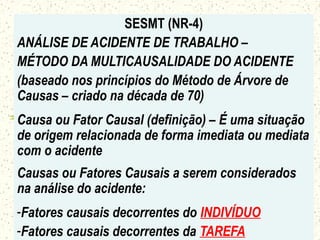 SESMT (NR-4)
ANÁLISE DE ACIDENTE DE TRABALHO –
MÉTODO DA MULTICAUSALIDADE DO ACIDENTE
(baseado nos princípios do Método de Árvore de
Causas – criado na década de 70)
Causa ou Fator Causal (definição) – É uma situação
de origem relacionada de forma imediata ou mediata
com o acidente
Causas ou Fatores Causais a serem considerados
na análise do acidente:
-Fatores causais decorrentes do INDIVÍDUO
-Fatores causais decorrentes da TAREFA
 
