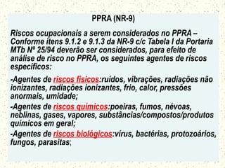 PPRA (NR-9)
Riscos ocupacionais a serem considerados no PPRA –
Conforme itens 9.1.2 e 9.1.3 da NR-9 c/c Tabela I da Portaria
MTb Nº 25/94 deverão ser considerados, para efeito de
análise de risco no PPRA, os seguintes agentes de riscos
específicos:
-Agentes de riscos físicos:ruídos, vibrações, radiações não
ionizantes, radiações ionizantes, frio, calor, pressões
anormais, umidade;
-Agentes de riscos químicos:poeiras, fumos, névoas,
neblinas, gases, vapores, substâncias/compostos/produtos
químicos em geral;
-Agentes de riscos biológicos:vírus, bactérias, protozoários,
fungos, parasitas;
 