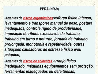 PPRA (NR-9)
-Agentes de riscos ergonômicos:esforço físico intenso,
levantamento e transporte manual de peso, postura
inadequada, controle rígido de produtividade,
imposição de ritmos excessivos de trabalho,
trabalho em turno e noturno, jornada de trabalho
prolongada, monotonia e repetitividade, outras
situações causadoras de estresse físico e/ou
psíquico;
-Agentes de riscos de acidentes:arranjo físico
inadequado, máquinas equipamentos sem proteção,
ferramentas inadequadas ou defeituosas,
 