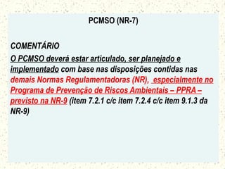 PCMSO (NR-7)
COMENTÁRIO
O PCMSO deverá estar articulado, ser planejado e
implementado com base nas disposições contidas nas
demais Normas Regulamentadoras (NR), especialmente no
Programa de Prevenção de Riscos Ambientais – PPRA –
previsto na NR-9 (item 7.2.1 c/c item 7.2.4 c/c item 9.1.3 da
NR-9)
 