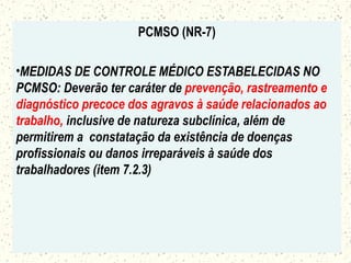 PCMSO (NR-7)
•MEDIDAS DE CONTROLE MÉDICO ESTABELECIDAS NO
PCMSO: Deverão ter caráter de prevenção, rastreamento e
diagnóstico precoce dos agravos à saúde relacionados ao
trabalho, inclusive de natureza subclínica, além de
permitirem a constatação da existência de doenças
profissionais ou danos irreparáveis à saúde dos
trabalhadores (item 7.2.3)
 