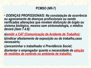 PCMSO (NR-7)
• DOENÇAS PROFISSIONAIS: Na constatação da ocorrência
ou agravamento de doenças profissionais ou sendo
verificadas alterações que revelem disfunção de órgão ou
sistema biológico, mesmo sem sintomatologia, o médico
deverá (item 7.4.8):
a)emitir a CAT (Comunicação de Acidente de Trabalho);
b)indicar afastamento da exposição ou do trabalho,caso
necessário;
c)encaminhar o trabalhador à Previdência Social;
d)orientar o empregador quanto a necessidade da adoção
de medidas de controle no ambiente de trabalho;
 