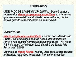 PCMSO (NR-7)
•ATESTADO DE SAÚDE OCUPACIONAL - Deverá conter o
registro dos riscos ocupacionais específicos existentes ou
que venham a existir na atividade do trabalhador, dentre
outros quesitos especificados no item 7.4.4.3
COMENTARIO
Riscos ocupacionais específicos a serem considerados no
PCMSO em articulação com os riscos identificados no
PPRA e nas demais Normas Regulamentadoras – NR (item
7.2.1 c/c item 7.2.4 c/c item 9.1.3 da NR-9 c/c Tabela I da
Portaria N° 25/94):
-Agentes de riscos físicos: ruídos, vibrações, radiações não
ionizantes, radiações ionizantes, frio, calor, pressões
 