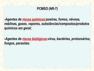 PCMSO (NR-7)
-Agentes de riscos químicos:poeiras, fumos, névoas,
neblinas, gases, vapores, substâncias/compostos/produtos
químicos em geral;
-Agentes de riscos biológicos:vírus, bactérias, protozoários,
fungos, parasitas;
 