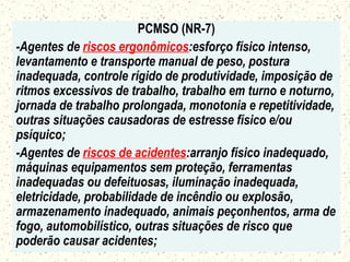PCMSO (NR-7)
-Agentes de riscos ergonômicos:esforço físico intenso,
levantamento e transporte manual de peso, postura
inadequada, controle rígido de produtividade, imposição de
ritmos excessivos de trabalho, trabalho em turno e noturno,
jornada de trabalho prolongada, monotonia e repetitividade,
outras situações causadoras de estresse físico e/ou
psíquico;
-Agentes de riscos de acidentes:arranjo físico inadequado,
máquinas equipamentos sem proteção, ferramentas
inadequadas ou defeituosas, iluminação inadequada,
eletricidade, probabilidade de incêndio ou explosão,
armazenamento inadequado, animais peçonhentos, arma de
fogo, automobilístico, outras situações de risco que
poderão causar acidentes;
 