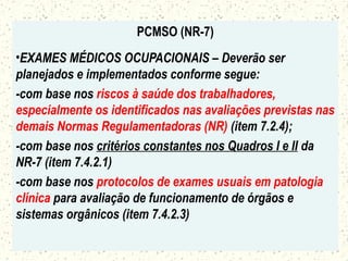 PCMSO (NR-7)
•EXAMES MÉDICOS OCUPACIONAIS – Deverão ser
planejados e implementados conforme segue:
-com base nos riscos à saúde dos trabalhadores,
especialmente os identificados nas avaliações previstas nas
demais Normas Regulamentadoras (NR) (item 7.2.4);
-com base nos critérios constantes nos Quadros I e II da
NR-7 (item 7.4.2.1)
-com base nos protocolos de exames usuais em patologia
clínica para avaliação de funcionamento de órgãos e
sistemas orgânicos (item 7.4.2.3)
 