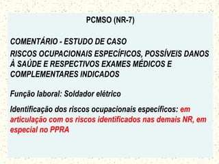 PCMSO (NR-7)
COMENTÁRIO - ESTUDO DE CASO
RISCOS OCUPACIONAIS ESPECÍFICOS, POSSÍVEIS DANOS
À SAÚDE E RESPECTIVOS EXAMES MÉDICOS E
COMPLEMENTARES INDICADOS
Função laboral: Soldador elétrico
Identificação dos riscos ocupacionais específicos: em
articulação com os riscos identificados nas demais NR, em
especial no PPRA
 