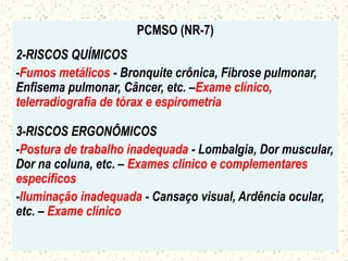 PCMSO (NR-7)
2-RISCOS QUÍMICOS
-Fumos metálicos - Bronquite crônica, Fibrose pulmonar,
Enfisema pulmonar, Câncer, etc. –Exame clínico,
telerradiografia de tórax e espirometria
3-RISCOS ERGONÔMICOS
-Postura de trabalho inadequada - Lombalgia, Dor muscular,
Dor na coluna, etc. – Exames clínico e complementares
específicos
-Iluminação inadequada - Cansaço visual, Ardência ocular,
etc. – Exame clínico
 