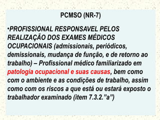 PCMSO (NR-7)
•PROFISSIONAL RESPONSAVEL PELOS
REALIZAÇÃO DOS EXAMES MÉDICOS
OCUPACIONAIS (admissionais, periódicos,
demissionais, mudança de função, e de retorno ao
trabalho) – Profissional médico familiarizado em
patologia ocupacional e suas causas, bem como
com o ambiente e as condições de trabalho, assim
como com os riscos a que está ou estará exposto o
trabalhador examinado (item 7.3.2.”a”)
 