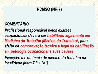 PCMSO (NR-7)
COMENTÁRIO
Profissional responsável pelos exames
ocupacionais deverá ser habilitado legalmente em
Medicina do Trabalho (Médico do Trabalho), para
efeito de comprovação técnica e legal da habilitação
em patologia ocupacional e suas causas.
Exceção: inexistência de médico do trabalho na
localidade (item 7.3.1.”e”)
 