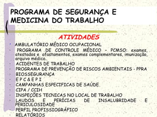 PROGRAMA DE SEGURANÇA E
MEDICINA DO TRABALHO
ATIVIDADES
·  AMBULATÓRIO MÉDICO OCUPACIONAL
·   PROGRAMA DE CONTROLE MÉDICO – PCMSO: exames,
atestados e afastamentos, exames complementares, imunização,
arquivo médico.
·    ACIDENTES DE TRABALHO
·    PROGRAMA DE PREVENÇÃO DE RISCOS AMBIENTAIS - PPRA
·    BIOSSEGURANÇA
·    E P C & E P I
·    CAMPANHAS ESPECIFICAS DE SAÚDE
·    CIPA / CCIH
·    INSPEÇÕES TECNICAS NO LOCAL DE TRABALHO
·    LAUDOS E PERÍCIAS DE INSALUBRIDADE E
PERICULOSIDADE
·    PERFIL PROFISSIOGRÁFICO
·    RELATÓRIOS
 