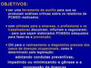 OBJETIVOS:
ser uma ferramenta de auxílio para que se
produzam análises críticas sobre os relatórios de
PCMSO realizados;
com utilidade para a empresa, o profissional e os
trabalhadores discutirem, influírem e negociarem;
- para que sejam elaborados PCMSOs adequados
para fazer-se a prevenção;
Útil para o rastreamento e diagnóstico precoce dos
casos de doenças ocupacionais, como é
determinado pela legislação:
adotando condutas preventivas,
impedindo ou minimizando a gênese e a
 