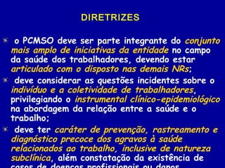 DIRETRIZES
o PCMSO deve ser parte integrante do conjunto
mais amplo de iniciativas da entidade no campo
da saúde dos trabalhadores, devendo estar
articulado com o disposto nas demais NRs;
deve considerar as questões incidentes sobre o
indivíduo e a coletividade de trabalhadores,
privilegiando o instrumental clínico-epidemiológico
na abordagem da relação entre a saúde e o
trabalho;
deve ter caráter de prevenção, rastreamento e
diagnóstico precoce dos agravos à saúde
relacionados ao trabalho, inclusive de natureza
subclínica, além constatação da existência de
 