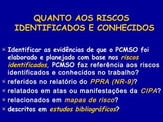 QUANTO AOS RISCOS
IDENTIFICADOS E CONHECIDOS
Identificar as evidências de que o PCMSO foi
elaborado e planejado com base nos riscos
identificados, PCMSO faz referência aos riscos
identificados e conhecidos no trabalho?
referidos no relatório do PPRA (NR-9)?
relatados em atas ou manifestações da CIPA?
relacionados em mapas de risco?
descritos em estudos bibliográficos?
 
